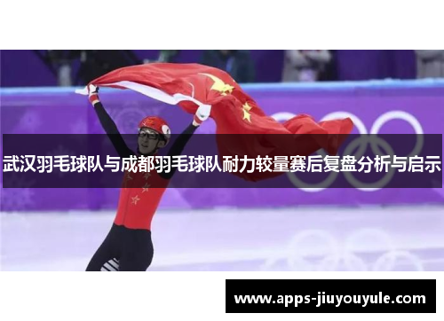 武汉羽毛球队与成都羽毛球队耐力较量赛后复盘分析与启示