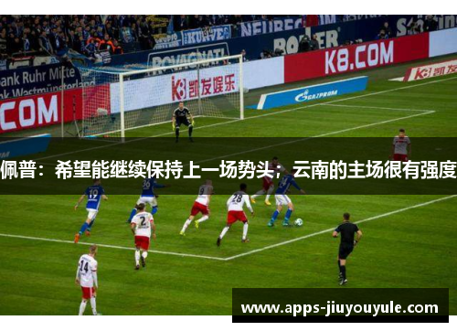 佩普:希望能继续保持上一场势头;云南的主场很有强度 佩普:希望能继续保持上一场势头;云南的主场很有强度