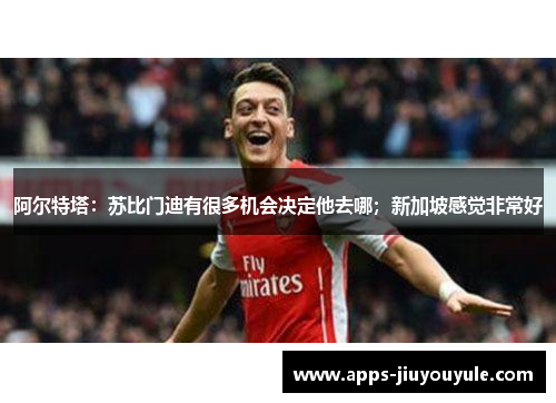 阿尔特塔:苏比门迪有很多机会决定他去哪;新加坡感觉非常好 阿尔特塔:苏比门迪有很多机会决定他去哪;新加坡感觉非常好